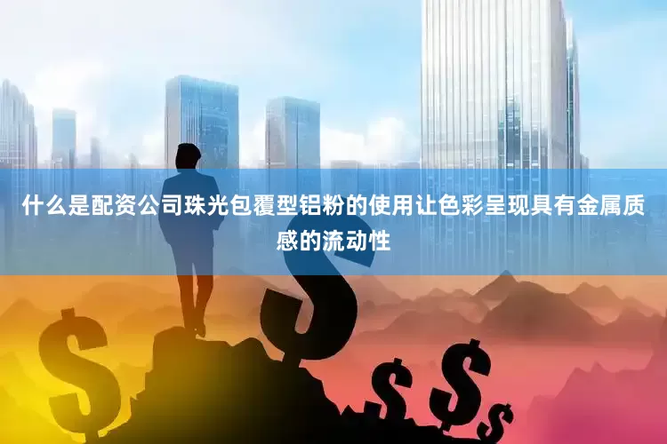 什么是配资公司珠光包覆型铝粉的使用让色彩呈现具有金属质感的流动性