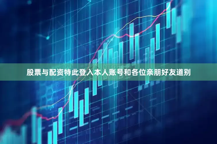 股票与配资特此登入本人账号和各位亲朋好友道别