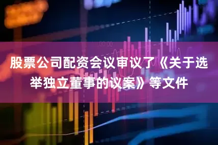 股票公司配资会议审议了《关于选举独立董事的议案》等文件