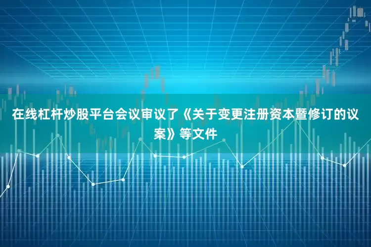 在线杠杆炒股平台会议审议了《关于变更注册资本暨修订的议案》等文件