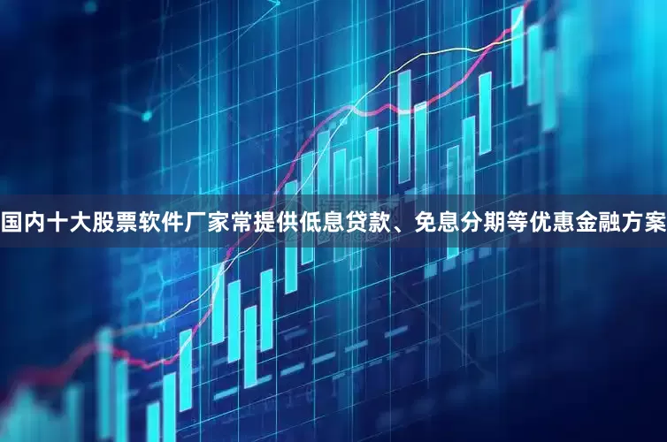 国内十大股票软件厂家常提供低息贷款、免息分期等优惠金融方案