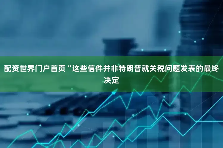 配资世界门户首页“这些信件并非特朗普就关税问题发表的最终决定