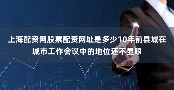 上海配资网股票配资网址是多少10年前县城在城市工作会议中的地位还不显眼