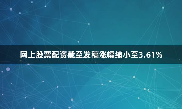 网上股票配资截至发稿涨幅缩小至3.61%