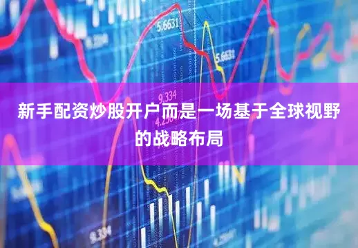 新手配资炒股开户而是一场基于全球视野的战略布局