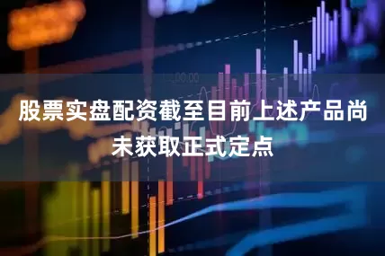 股票实盘配资截至目前上述产品尚未获取正式定点