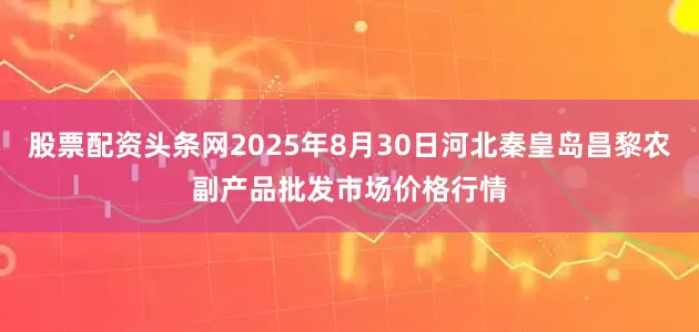 股票配资头条网2025年8月30日河北秦皇岛昌黎农副产品批发市场价格行情