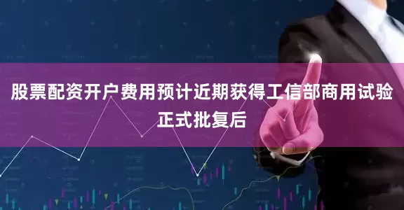 股票配资开户费用预计近期获得工信部商用试验正式批复后