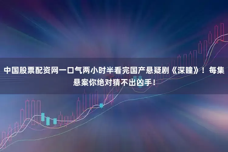 中国股票配资网一口气两小时半看完国产悬疑剧《深瞳》！每集悬案你绝对猜不出凶手！