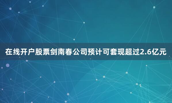 在线开户股票剑南春公司预计可套现超过2.6亿元