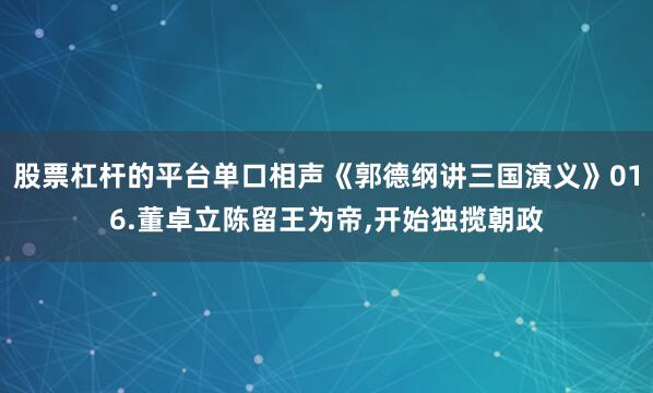 股票杠杆的平台单口相声《郭德纲讲三国演义》016.董卓立陈留王为帝,开始独揽朝政