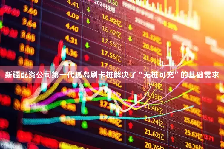 新疆配资公司第一代孤岛刷卡桩解决了“无桩可充”的基础需求