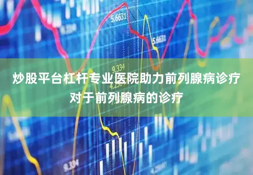 炒股平台杠杆专业医院助力前列腺病诊疗对于前列腺病的诊疗